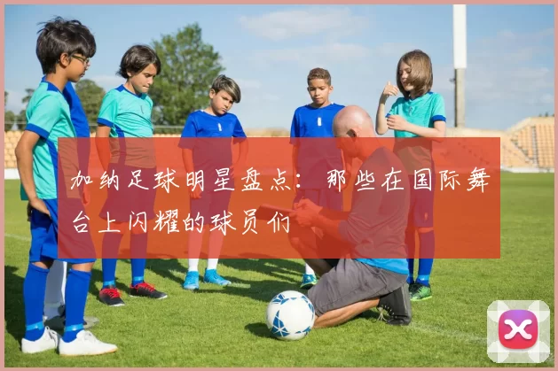 加纳足球明星盘点：那些在国际舞台上闪耀的球员们
