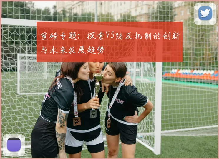 重磅专题：探索V5防反机制的创新与未来发展趋势