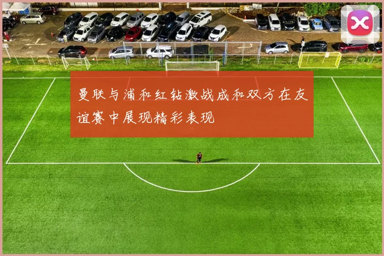 曼联与浦和红钻激战成和双方在友谊赛中展现精彩表现