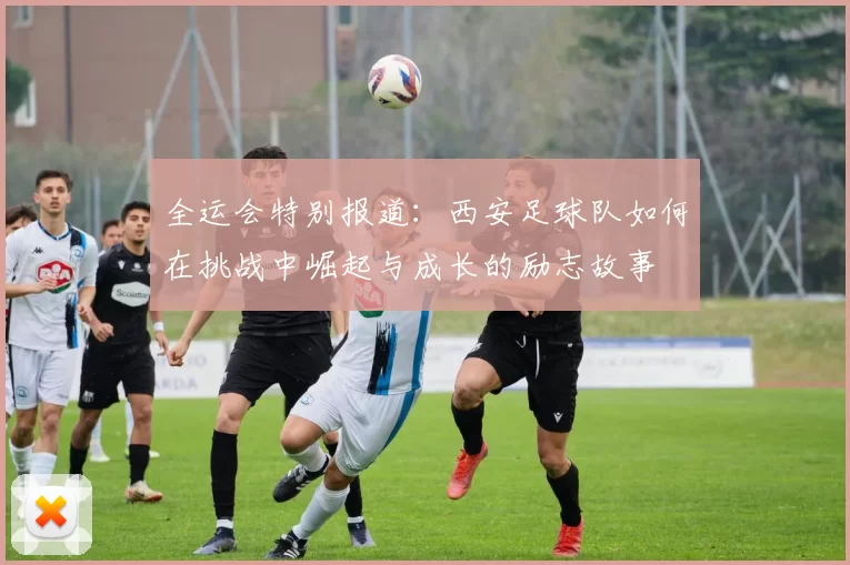 全运会特别报道：西安足球队如何在挑战中崛起与成长的励志故事