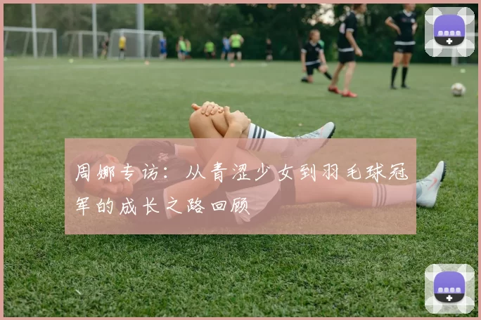 周娜专访：从青涩少女到羽毛球冠军的成长之路回顾