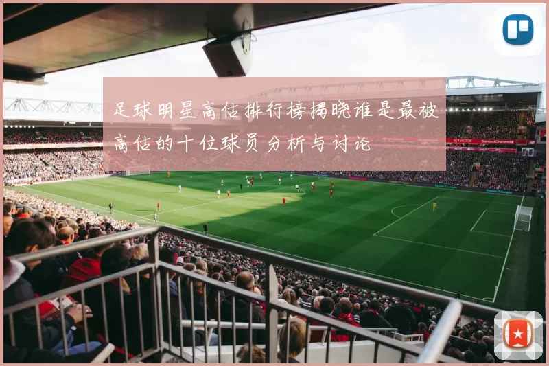 足球明星高估排行榜揭晓谁是最被高估的十位球员分析与讨论