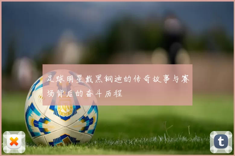 足球明星戴黑钢迪的传奇故事与赛场背后的奋斗历程