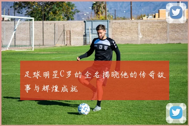 足球明星C罗的全名揭晓他的传奇故事与辉煌成就
