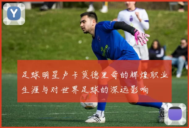 足球明星卢卡莫德里奇的辉煌职业生涯与对世界足球的深远影响