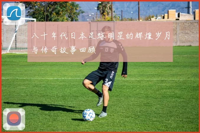 八十年代日本足球明星的辉煌岁月与传奇故事回顾