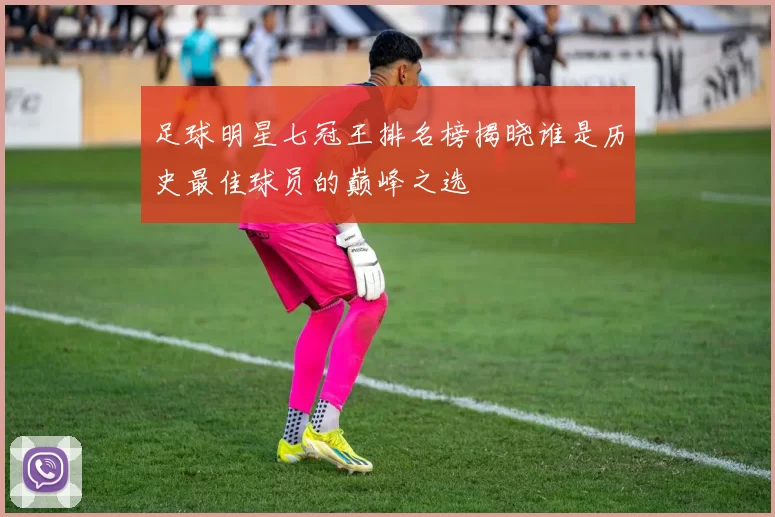 足球明星七冠王排名榜揭晓谁是历史最佳球员的巅峰之选