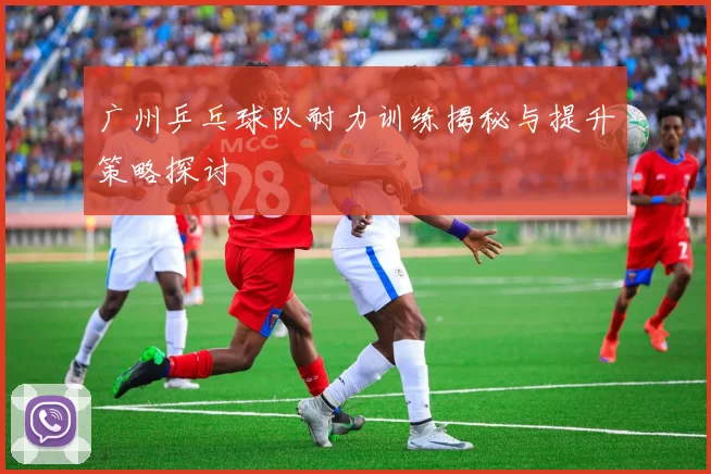 广州乒乓球队耐力训练揭秘与提升策略探讨