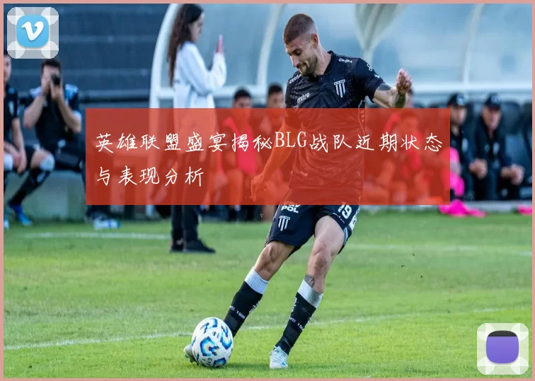 英雄联盟盛宴揭秘BLG战队近期状态与表现分析