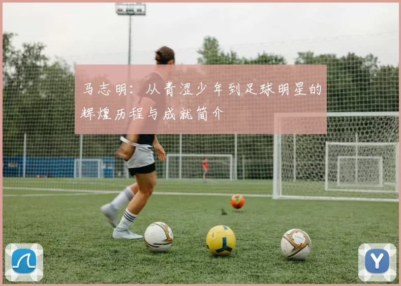 马志明：从青涩少年到足球明星的辉煌历程与成就简介