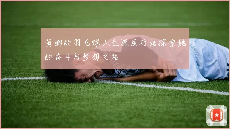 黄娜的羽毛球人生深度对话探索她的奋斗与梦想之路