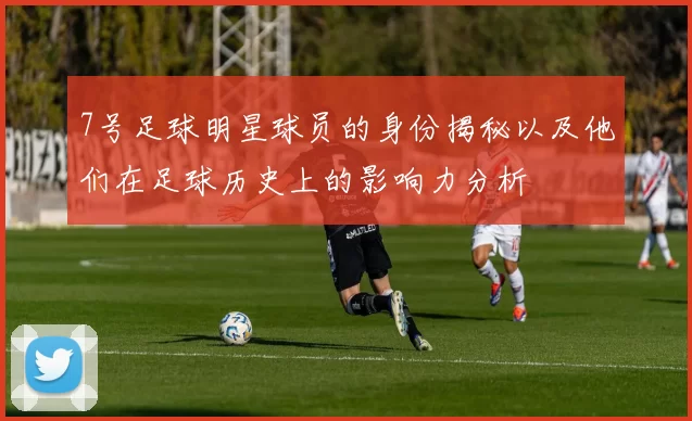 7号足球明星球员的身份揭秘以及他们在足球历史上的影响力分析