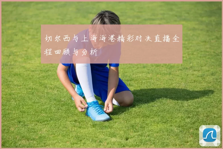 切尔西与上海海港精彩对决直播全程回顾与分析