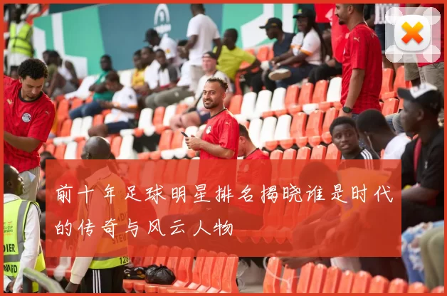 前十年足球明星排名揭晓谁是时代的传奇与风云人物
