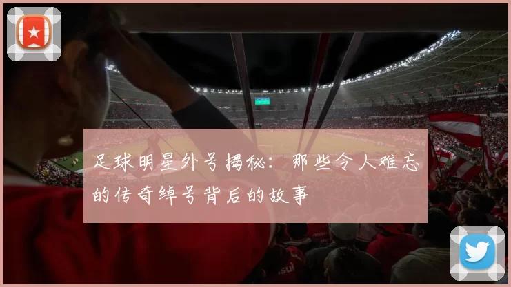 足球明星外号揭秘：那些令人难忘的传奇绰号背后的故事