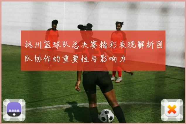 杭州篮球队总决赛精彩表现解析团队协作的重要性与影响力