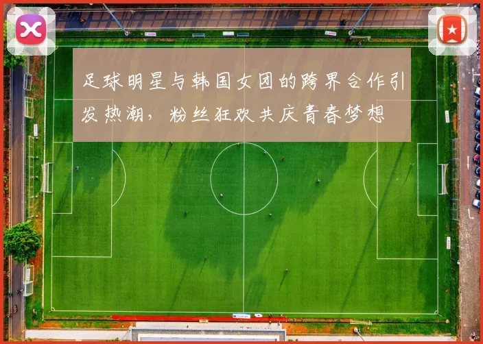 足球明星与韩国女团的跨界合作引发热潮，粉丝狂欢共庆青春梦想