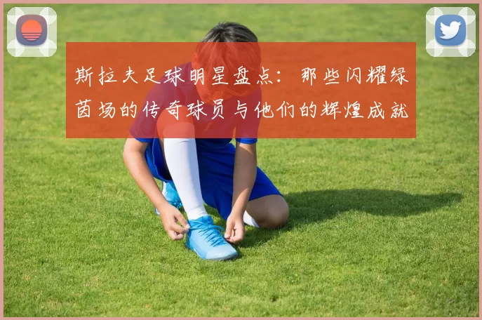 斯拉夫足球明星盘点：那些闪耀绿茵场的传奇球员与他们的辉煌成就