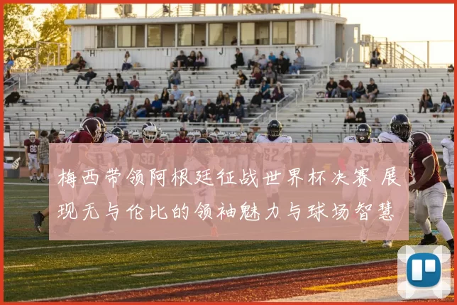 梅西带领阿根廷征战世界杯决赛 展现无与伦比的领袖魅力与球场智慧