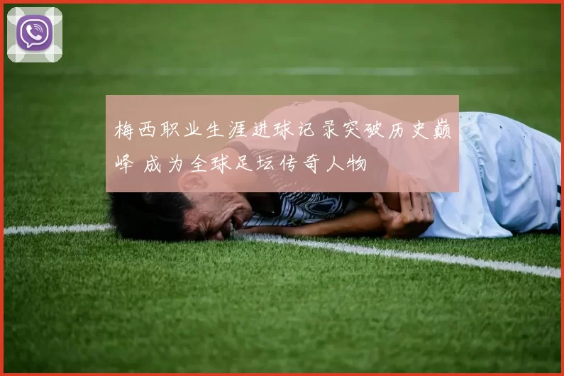 梅西职业生涯进球记录突破历史巅峰 成为全球足坛传奇人物