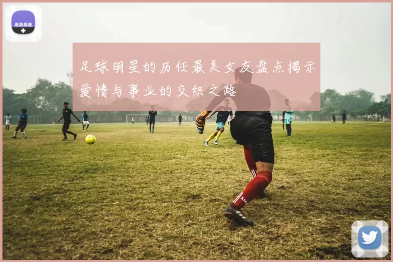 足球明星的历任最美女友盘点揭示爱情与事业的交织之路