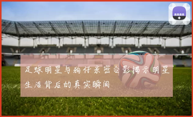足球明星与狗仔亲密合影揭示明星生活背后的真实瞬间