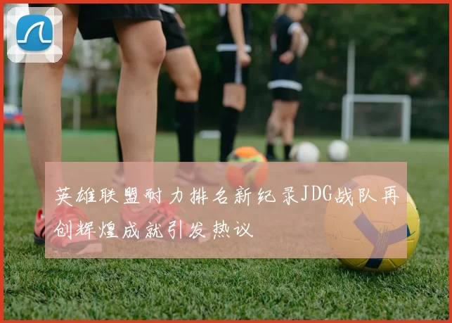 英雄联盟耐力排名新纪录JDG战队再创辉煌成就引发热议