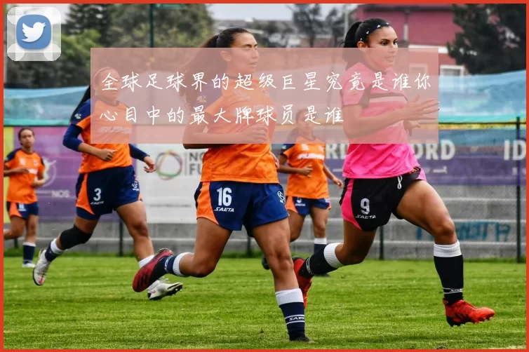 全球足球界的超级巨星究竟是谁你心目中的最大牌球员是谁