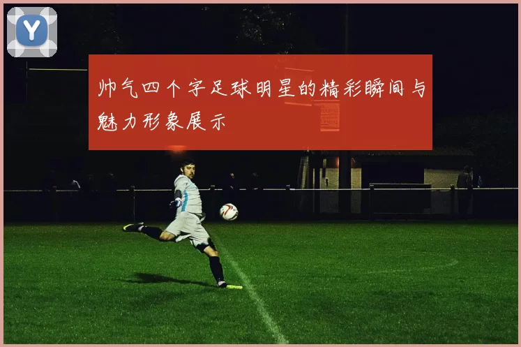 帅气四个字足球明星的精彩瞬间与魅力形象展示