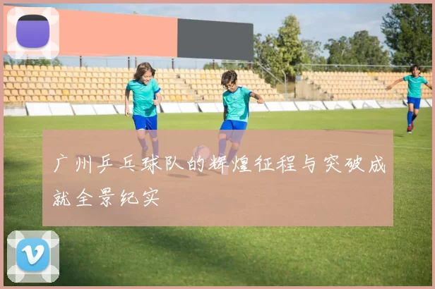 广州乒乓球队的辉煌征程与突破成就全景纪实