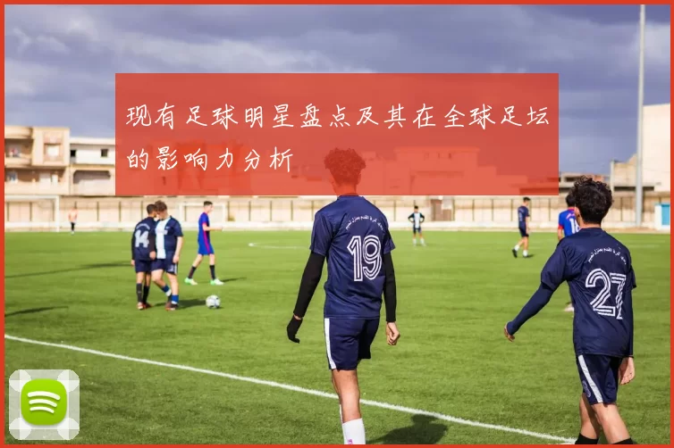 现有足球明星盘点及其在全球足坛的影响力分析