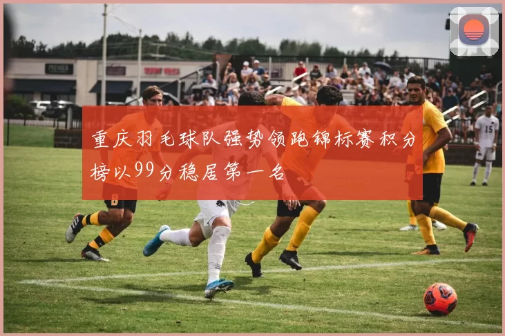 重庆羽毛球队强势领跑锦标赛积分榜以99分稳居第一名