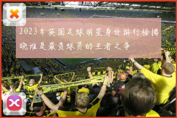 2023年英国足球明星身价排行榜揭晓谁是最贵球员的王者之争