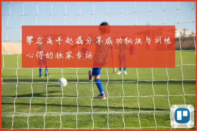 攀岩高手赵磊分享成功秘诀与训练心得的独家专访