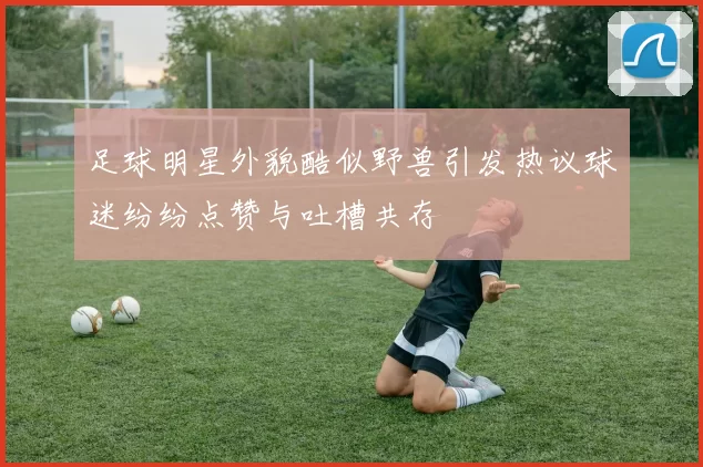 足球明星外貌酷似野兽引发热议球迷纷纷点赞与吐槽共存