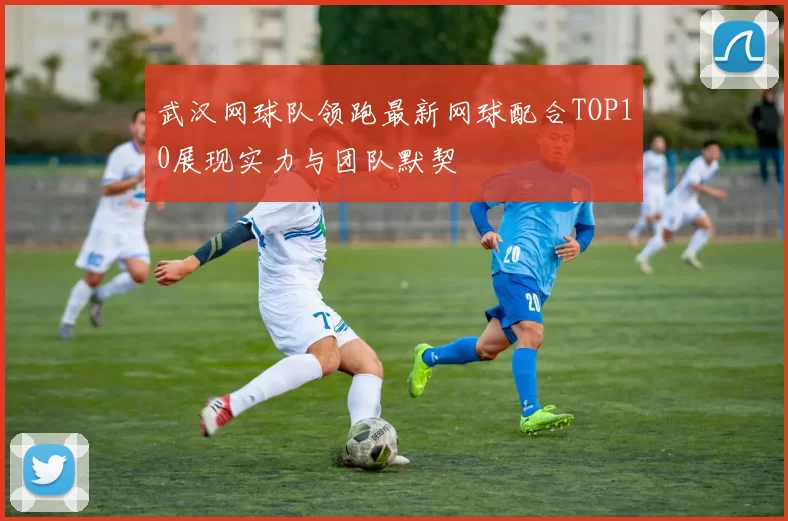 武汉网球队领跑最新网球配合TOP10展现实力与团队默契