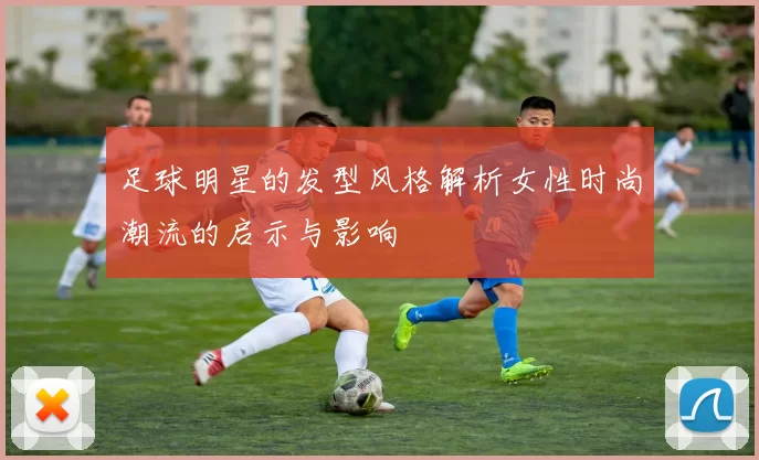 足球明星的发型风格解析女性时尚潮流的启示与影响