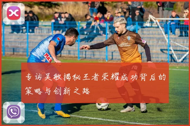专访吴敏揭秘王者荣耀成功背后的策略与创新之路