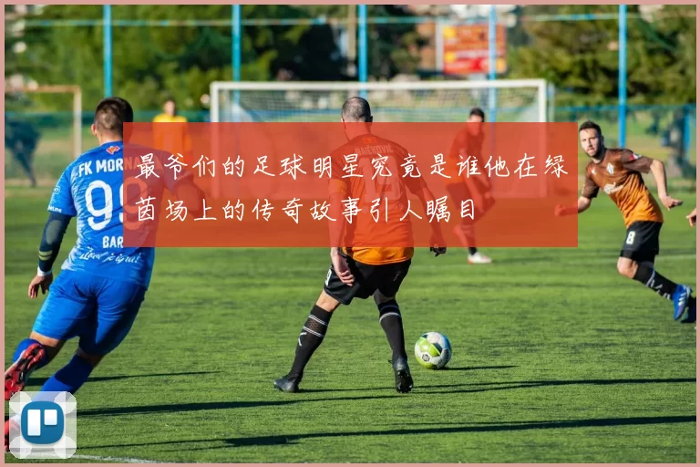 最爷们的足球明星究竟是谁他在绿茵场上的传奇故事引人瞩目