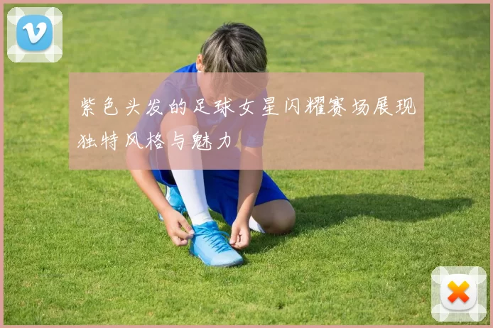 紫色头发的足球女星闪耀赛场展现独特风格与魅力