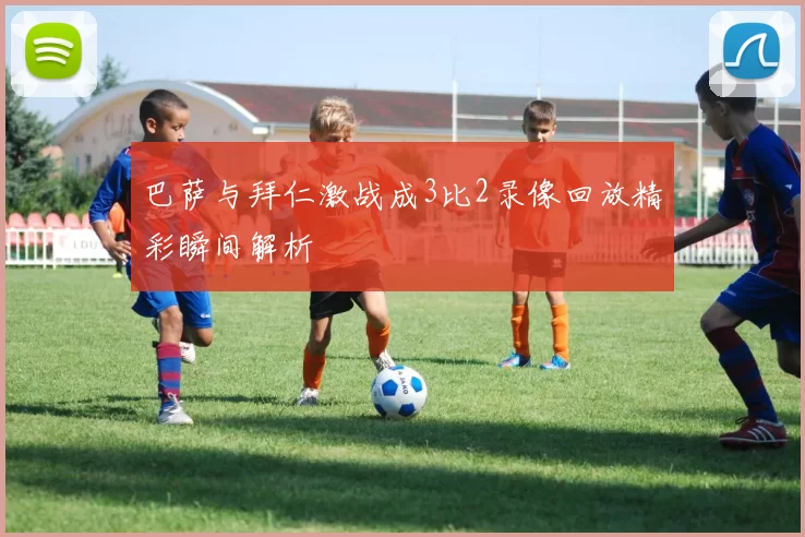 巴萨与拜仁激战成3比2录像回放精彩瞬间解析