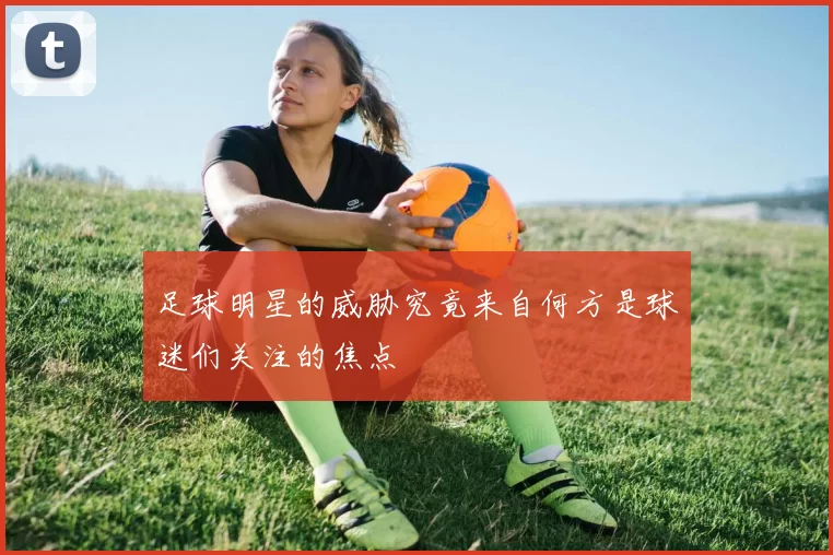 足球明星的威胁究竟来自何方是球迷们关注的焦点