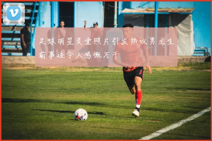足球明星灵堂照片引发热议男主生前事迹令人感慨万千
