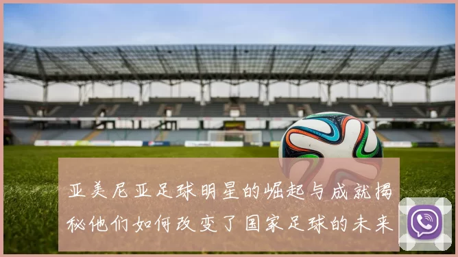 亚美尼亚足球明星的崛起与成就揭秘他们如何改变了国家足球的未来