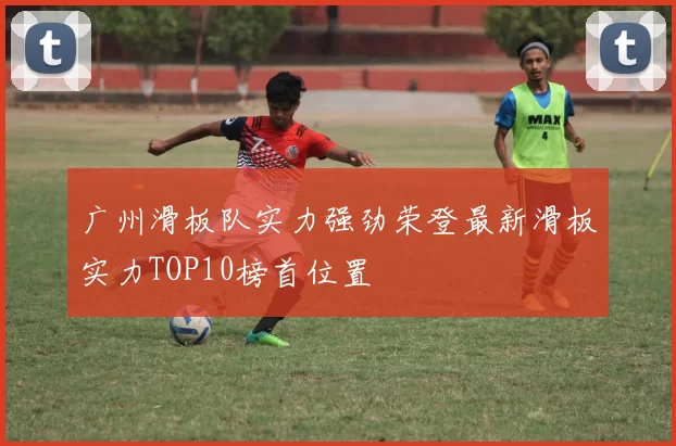 广州滑板队实力强劲荣登最新滑板实力TOP10榜首位置