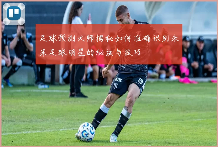 足球预测大师揭秘如何准确识别未来足球明星的秘诀与技巧