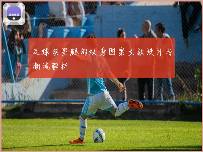 足球明星腿部纹身图案女款设计与潮流解析
