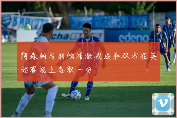 阿森纳与利物浦激战成和双方在英超赛场上各取一分