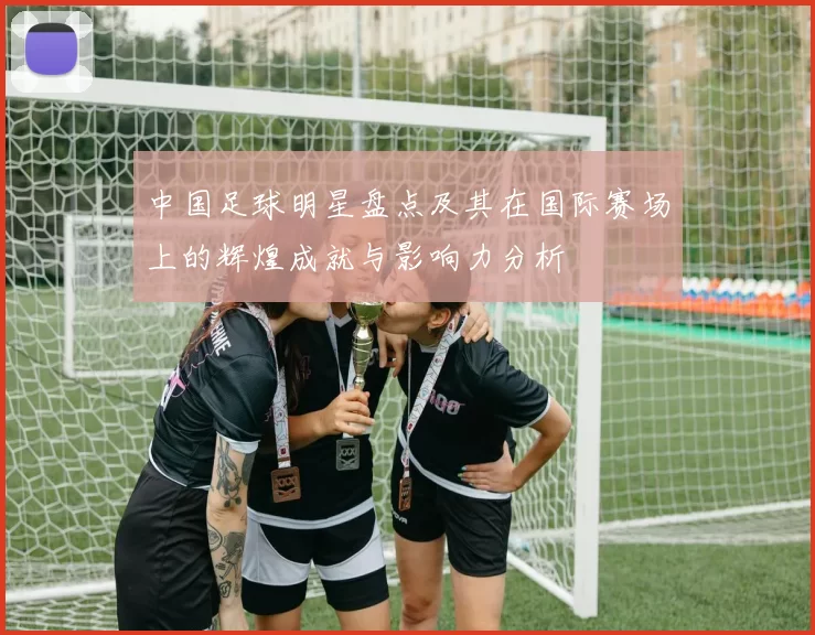 中国足球明星盘点及其在国际赛场上的辉煌成就与影响力分析
