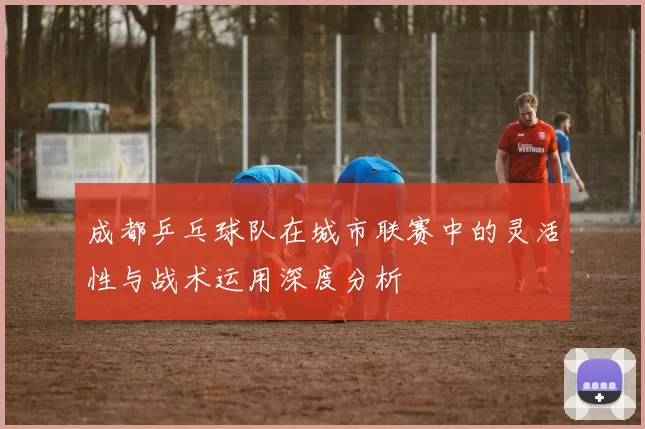 成都乒乓球队在城市联赛中的灵活性与战术运用深度分析